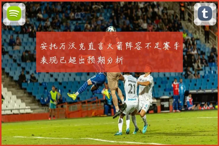 安托万沃克直言火箭阵容不足赛季表现已超出预期分析