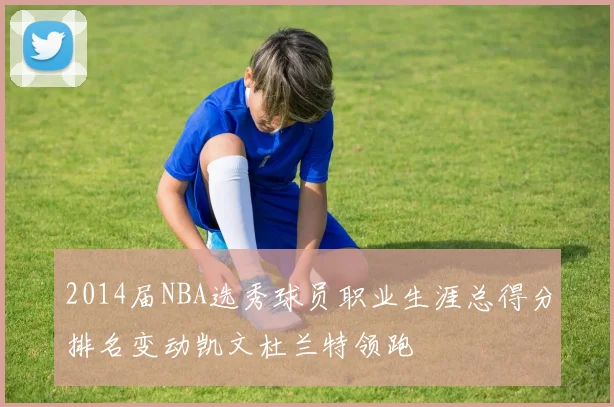 2014届NBA选秀球员职业生涯总得分排名变动凯文杜兰特领跑