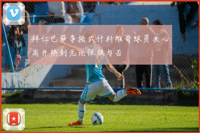 拜仁巴萨争抢武什科维奇球员决心离开热刺无论保级与否
