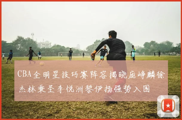 CBA全明星技巧赛阵容揭晓庞峥麟徐杰林秉圣李悦洲黎伊扬强势入围