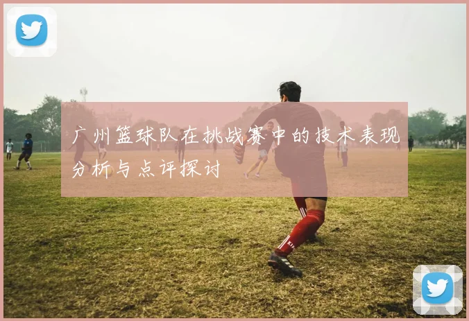 广州篮球队在挑战赛中的技术表现分析与点评探讨