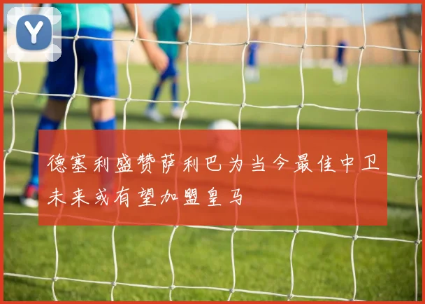 德塞利盛赞萨利巴为当今最佳中卫未来或有望加盟皇马