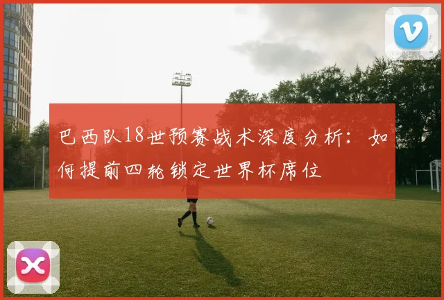 巴西队18世预赛战术深度分析：如何提前四轮锁定世界杯席位