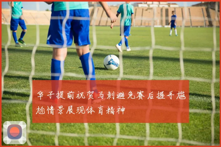 华子提前祝贺马刺避免赛后握手尴尬情景展现体育精神