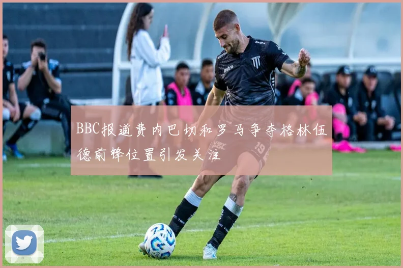 BBC报道费内巴切和罗马争夺格林伍德前锋位置引发关注
