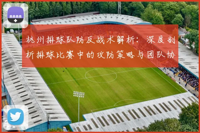 杭州排球队防反战术解析：深度剖析排球比赛中的攻防策略与团队协作