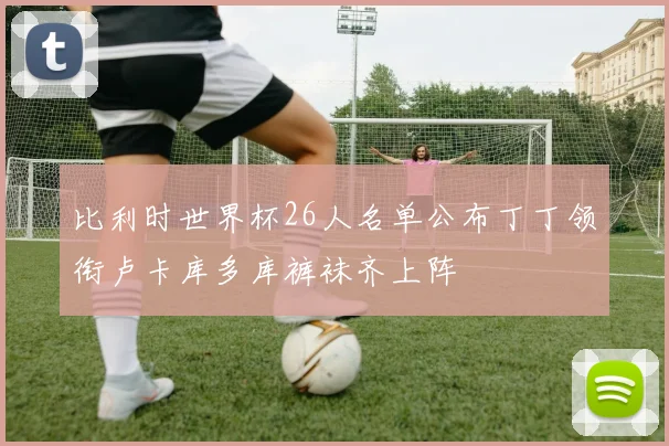 比利时世界杯26人名单公布丁丁领衔卢卡库多库裤袜齐上阵